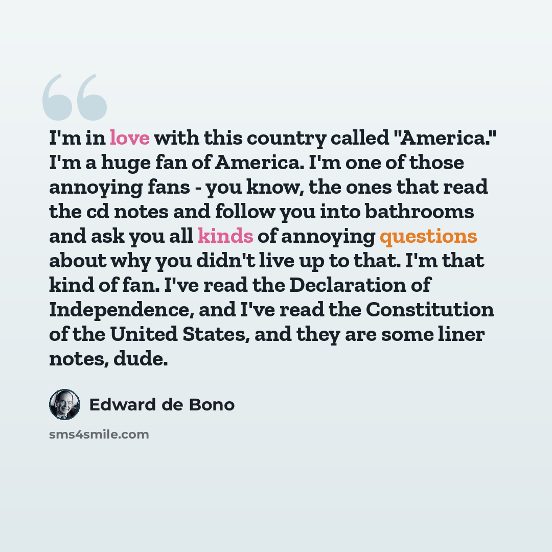 “I'm in love with this country called "America." I'm a huge fan of America. I'm one of those annoying fans - you know, the ones that read the cd notes and follow you into bathrooms and ask you all kinds of annoying questions about why you didn't live up to that. I'm that kind of fan. I've read the…” quote by Edward de Bono