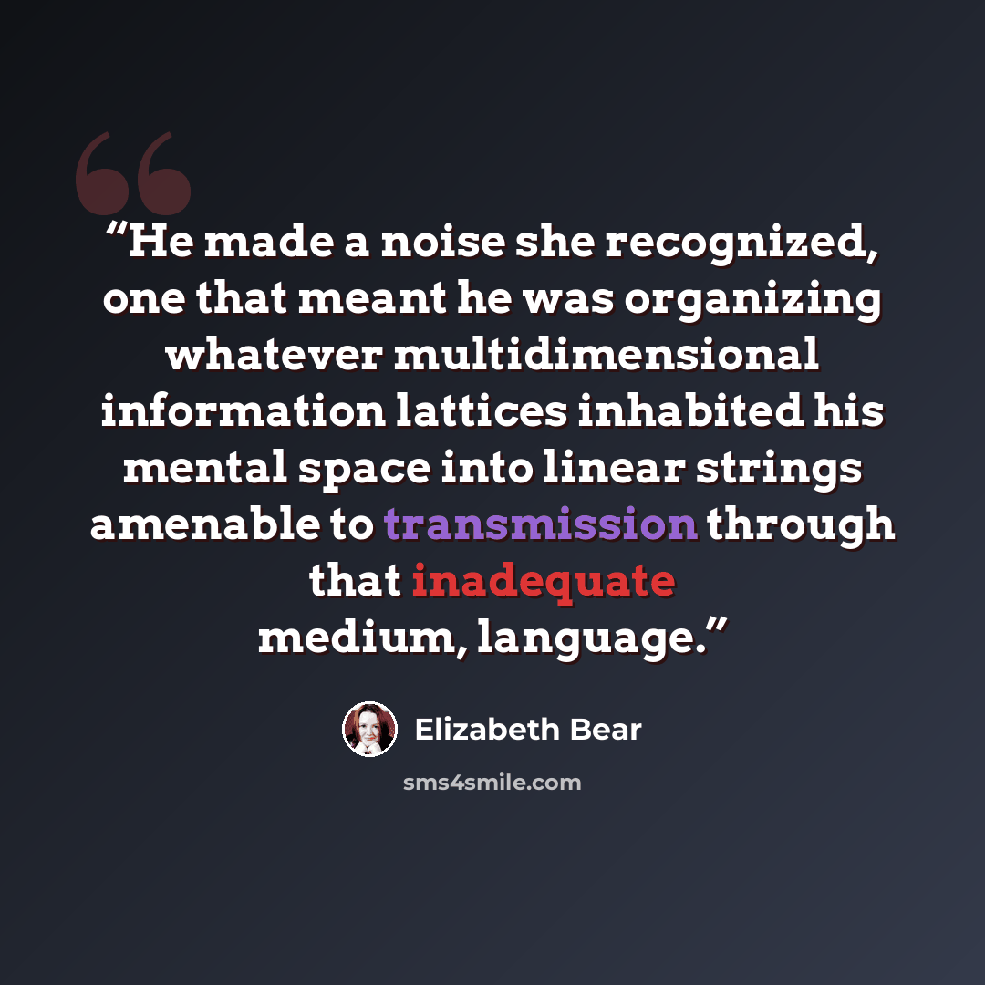 “He made a noise she recognized, one that meant he was organizing whatever multidimensional information lattices inhabited his mental space into linear strings amenable to transmission through that inadequate medium, language.” quote by Elizabeth Bear
