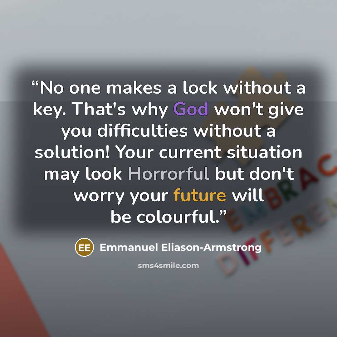 “No one makes a lock without a key. That's why God won't give you difficulties without a solution! Your current situation may look Horrorful but don't worry your future will be colourful.” quote by Emmanuel Eliason-Armstrong