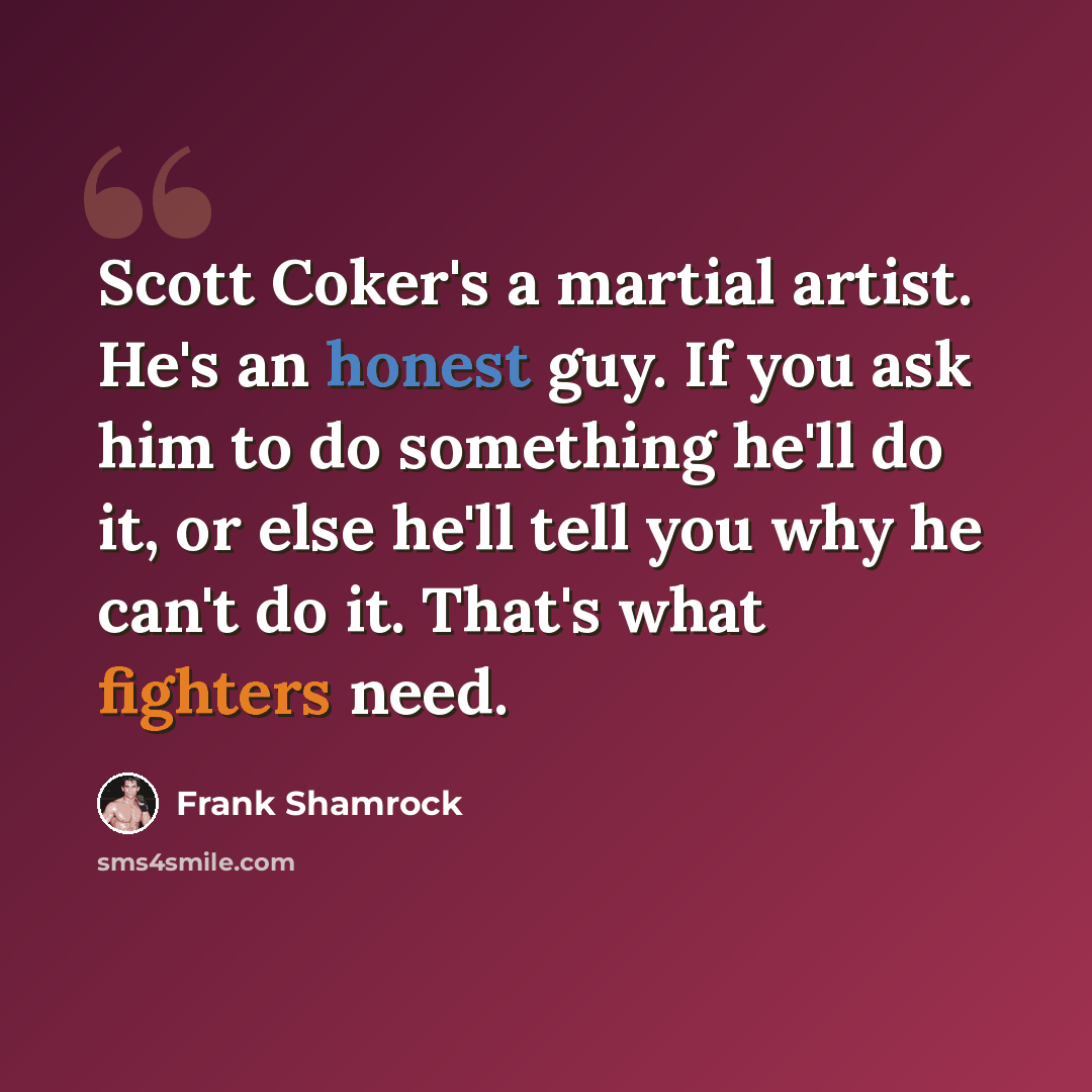 “Scott Coker's a martial artist. He's an honest guy. If you ask him to do something he'll do it, or else he'll tell you why he can't do it. That's what fighters need.” quote by Frank Shamrock