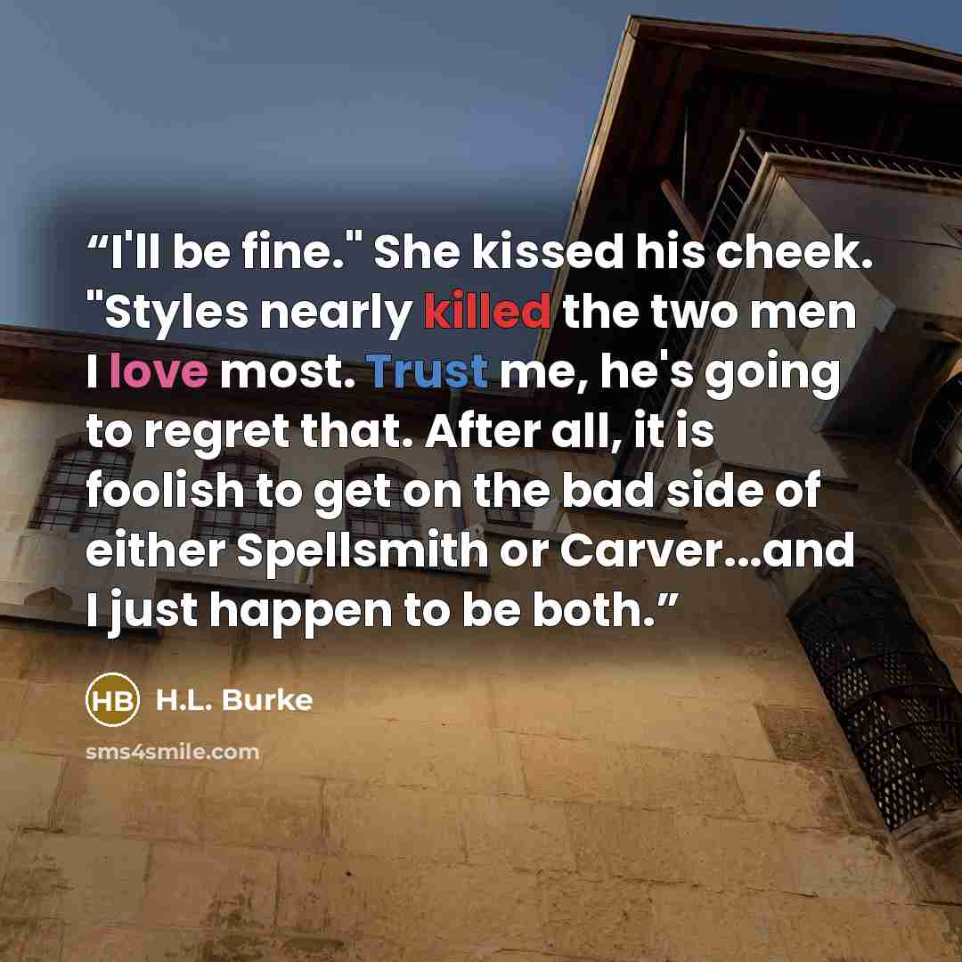 “I'll be fine." She kissed his cheek. "Styles nearly killed the two men I love most. Trust me, he's going to regret that. After all, it is foolish to get on the bad side of either Spellsmith or Carver...and I just happen to be both.” quote by H.L. Burke