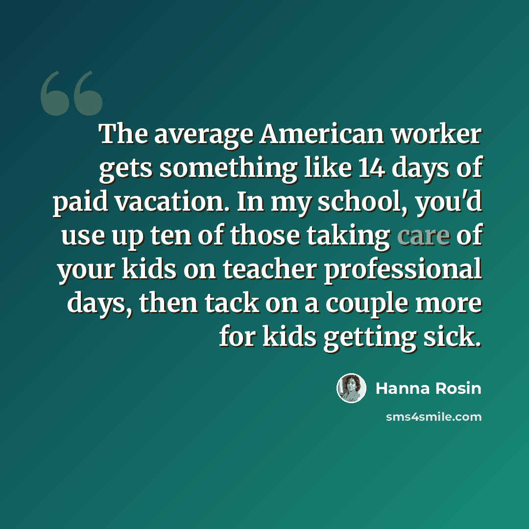 “The average American worker gets something like 14 days of paid vacation. In my school, you'd use up ten of those taking care of your kids on teacher professional days, then tack on a couple more for kids getting sick.” quote by Hanna Rosin