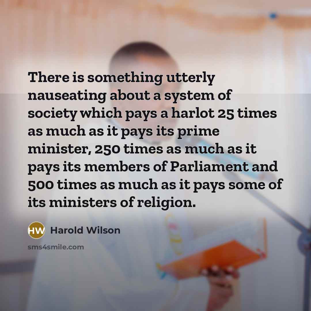 “There is something utterly nauseating about a system of society which pays a harlot 25 times as much as it pays its prime minister, 250 times as much as it pays its members of Parliament and 500 times as much as it pays some of its ministers of religion.” quote by Harold Wilson