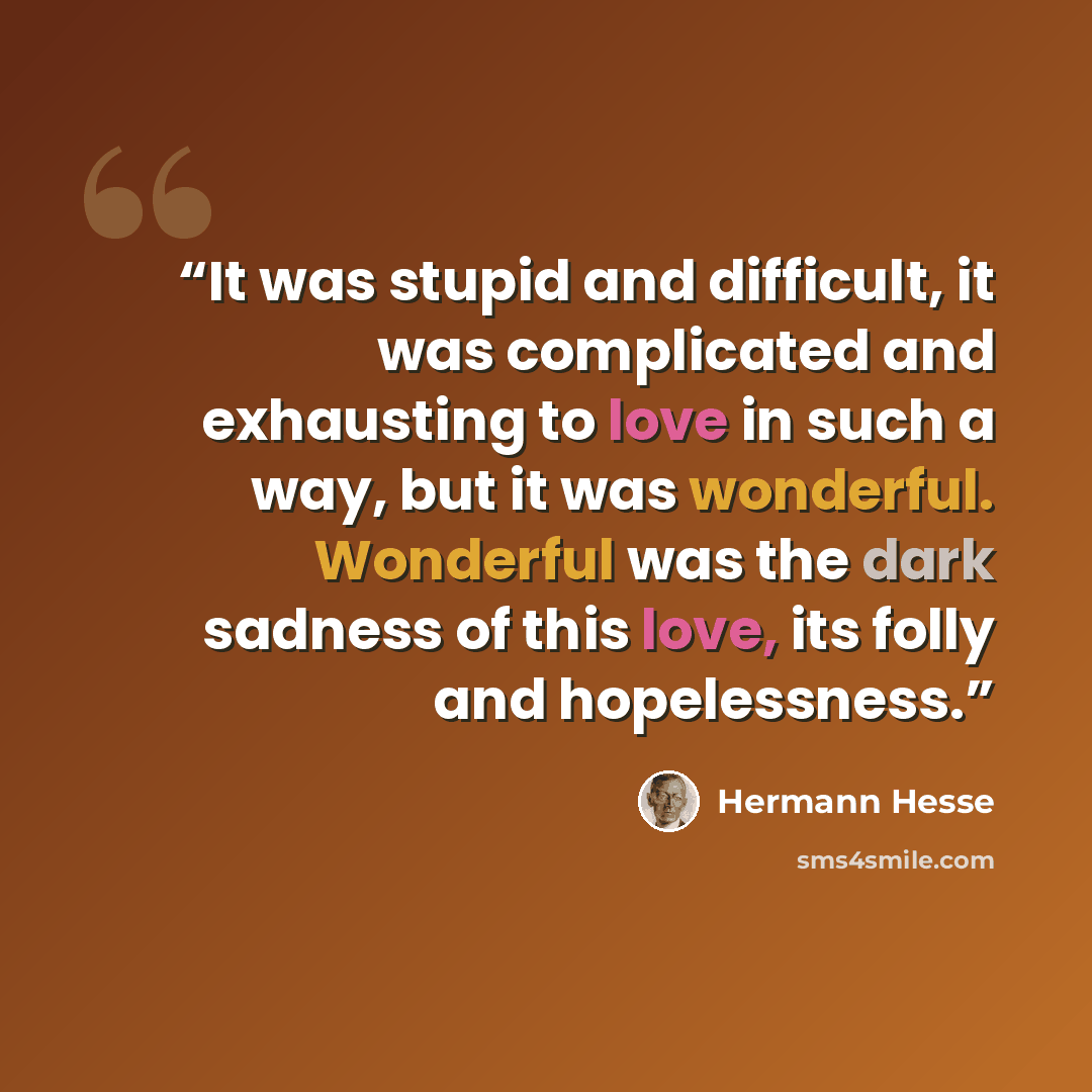 “It was stupid and difficult, it was complicated and exhausting to love in such a way, but it was wonderful. Wonderful was the dark sadness of this love, its folly and hopelessness.” quote by Hermann Hesse