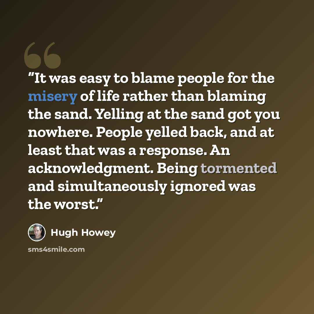 “It was easy to blame people for the misery of life rather than blaming the sand. Yelling at the sand got you nowhere. People yelled back, and at least that was a response. An acknowledgment. Being tormented and simultaneously ignored was the worst.” quote by Hugh Howey