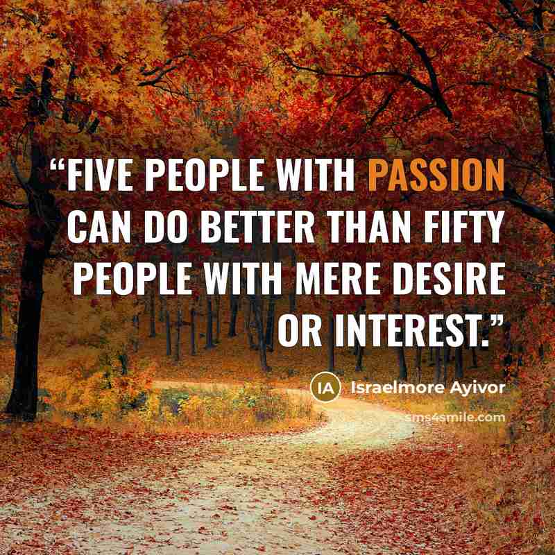 “Five people with passion can do better than fifty people with mere desire or interest.” quote by Israelmore Ayivor