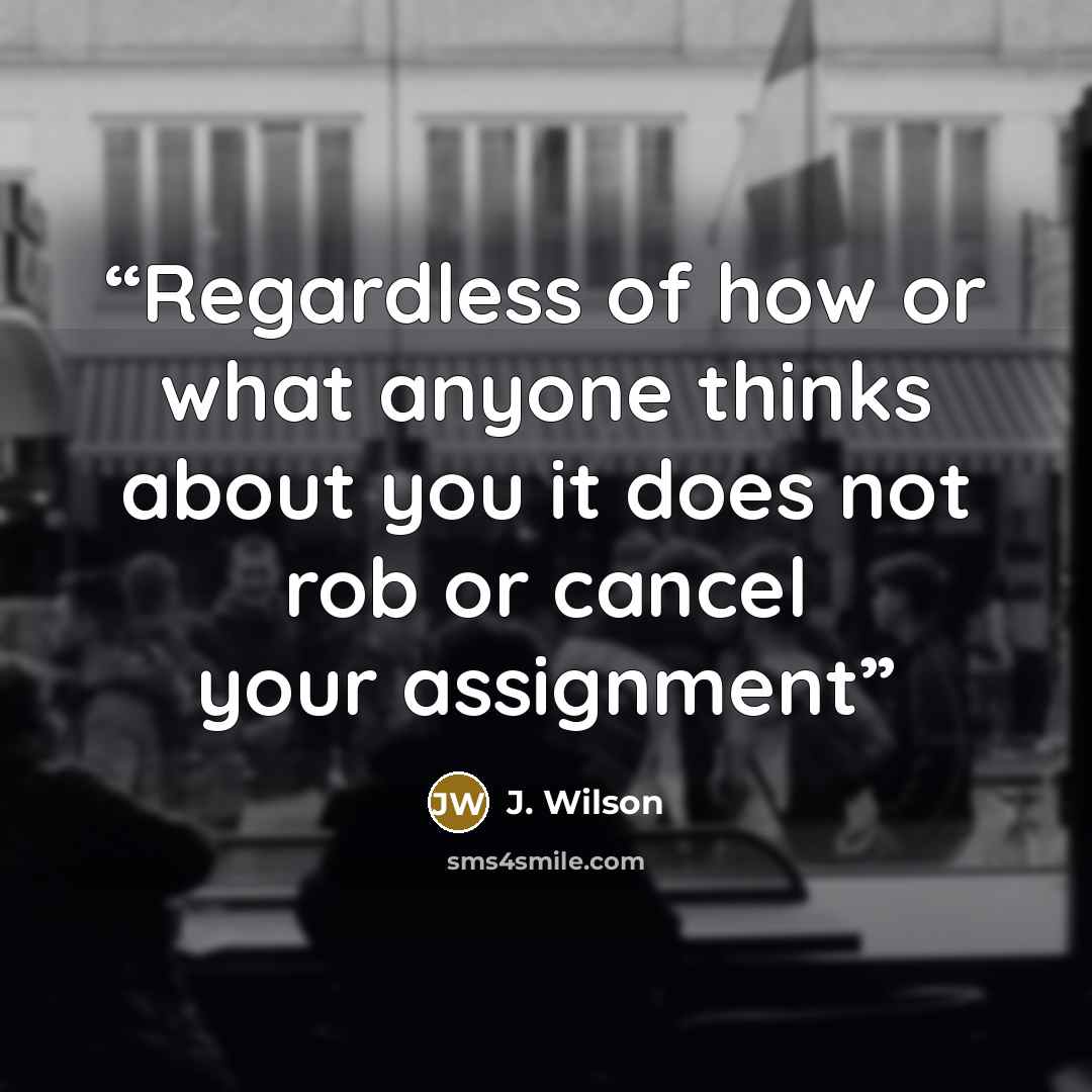 “Regardless of how or what anyone thinks about you it does not rob or cancel your assignment” quote by J. Wilson