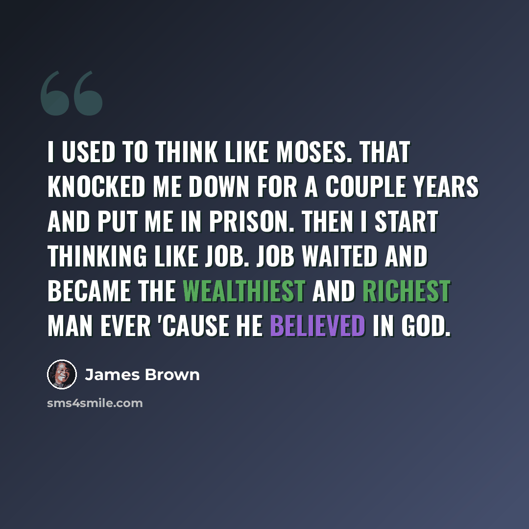 “I used to think like Moses. That knocked me down for a couple years and put me in prison. Then I start thinking like Job. Job waited and became the wealthiest and richest man ever 'cause he believed in God.” quote by James Brown