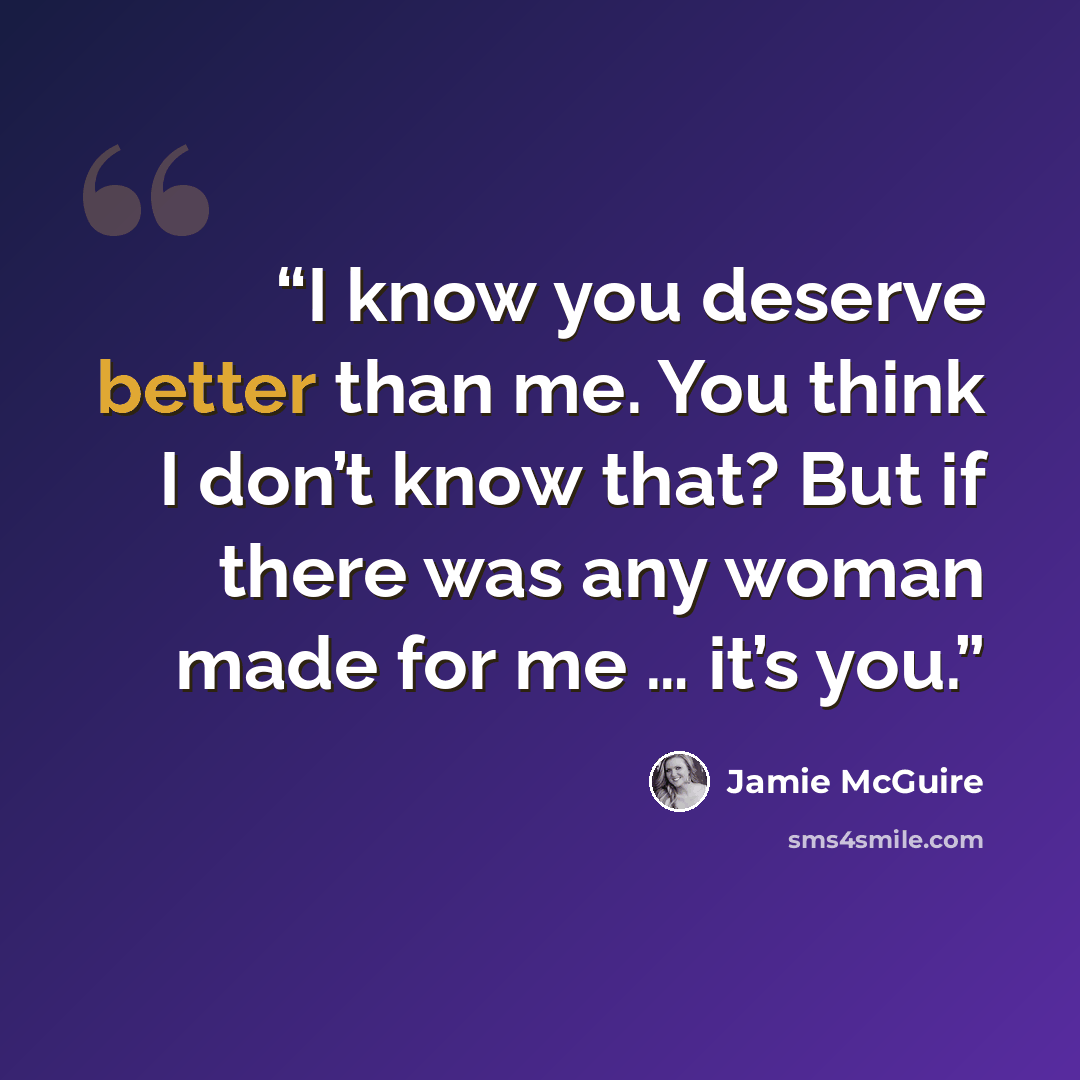 “I know you deserve better than me. You think I don’t know that? But if there was any woman made for me … it’s you.” quote by Jamie McGuire