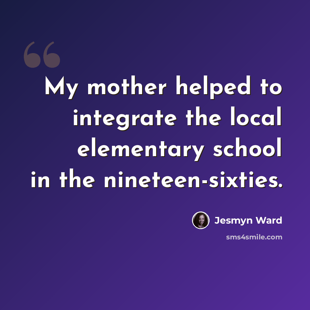 “My mother helped to integrate the local elementary school in the nineteen-sixties.” quote by Jesmyn Ward