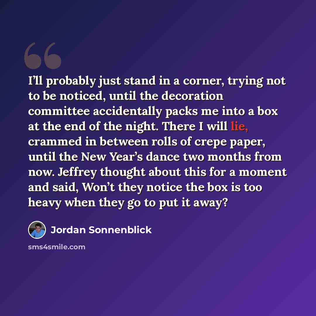 “I’ll probably just stand in a corner, trying not to be noticed, until the decoration committee accidentally packs me into a box at the end of the night. There I will lie, crammed in between rolls of crepe paper, until the New Year’s dance two months from now. Jeffrey thought about this for a…” quote by Jordan Sonnenblick