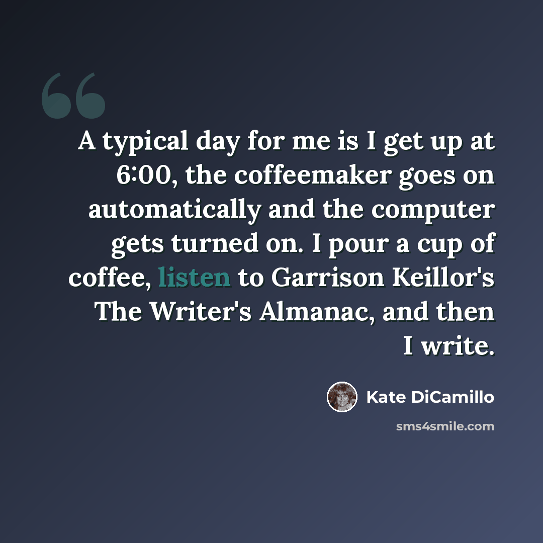 “A typical day for me is I get up at 6:00, the coffeemaker goes on automatically and the computer gets turned on. I pour a cup of coffee, listen to Garrison Keillor's The Writer's Almanac, and then I write.” quote by Kate DiCamillo