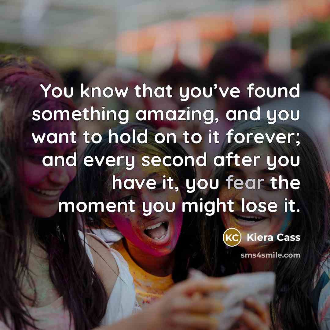 “You know that you’ve found something amazing, and you want to hold on to it forever; and every second after you have it, you fear the moment you might lose it.” quote by Kiera Cass