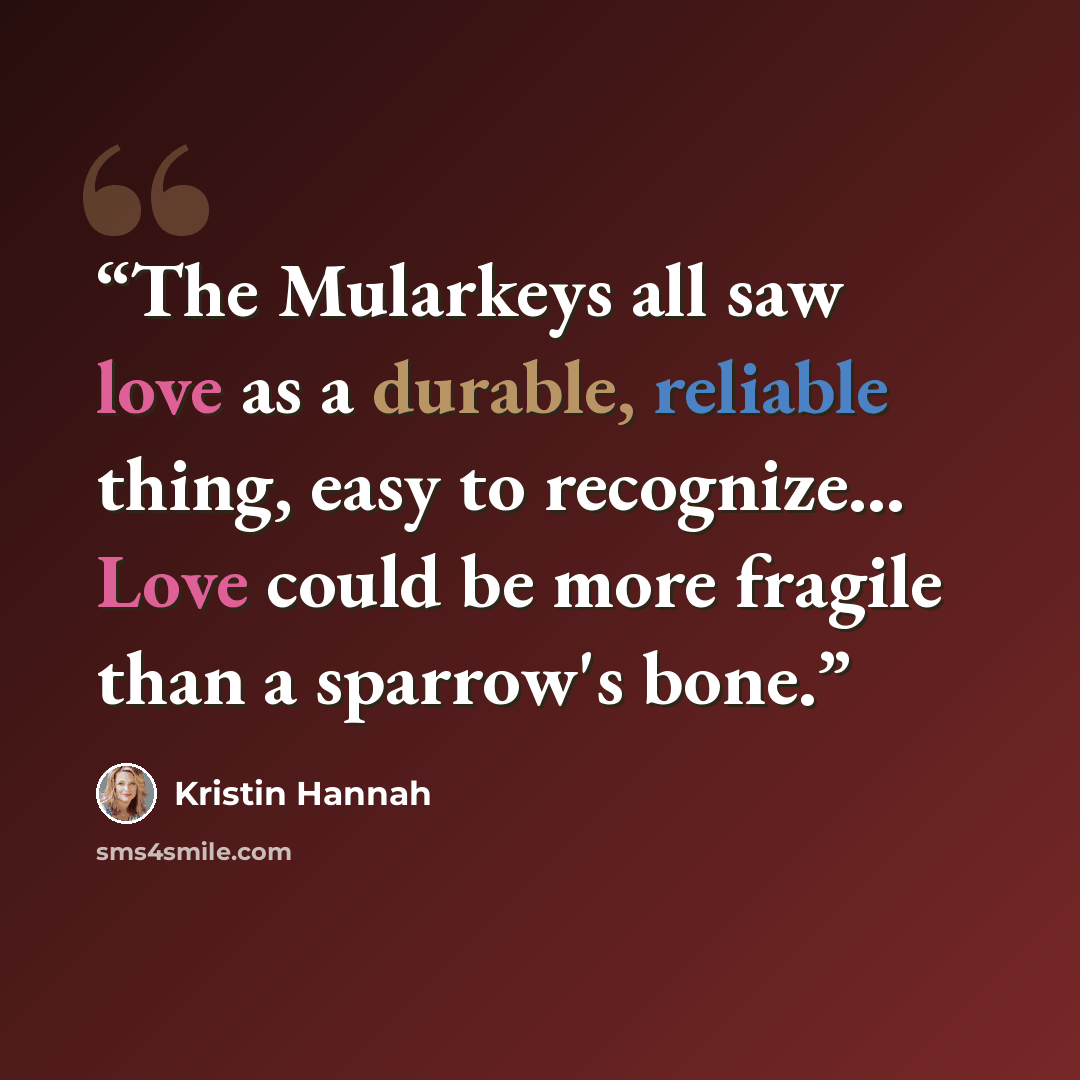 “The Mularkeys all saw love as a durable, reliable thing, easy to recognize... Love could be more fragile than a sparrow's bone.” quote by Kristin Hannah