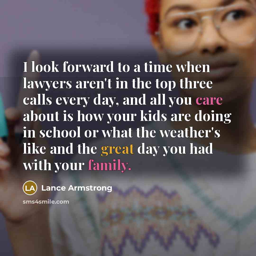“I look forward to a time when lawyers aren't in the top three calls every day, and all you care about is how your kids are doing in school or what the weather's like and the great day you had with your family.” quote by Lance Armstrong