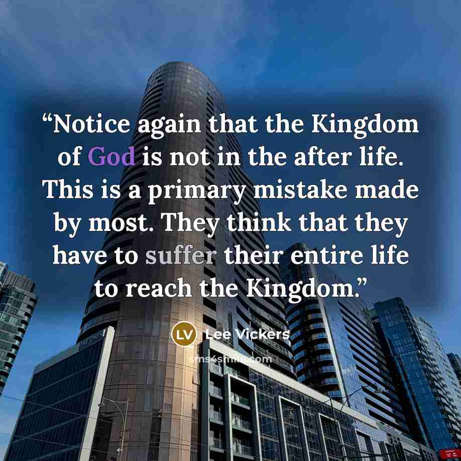 “Notice again that the Kingdom of God is not in the after life. This is a primary mistake made by most. They think that they have to suffer their entire life to reach the Kingdom.” quote by Lee Vickers