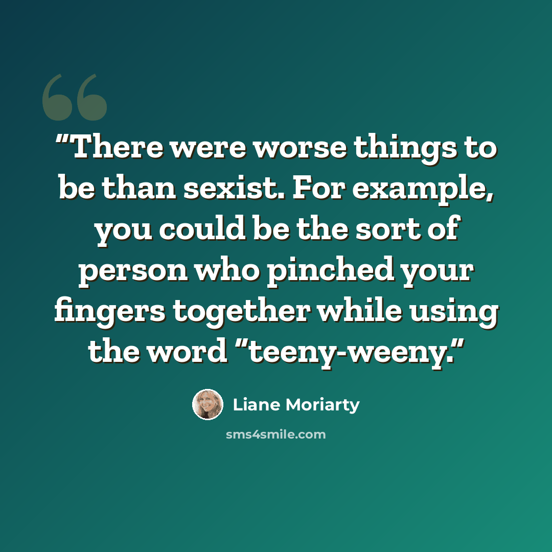 “There were worse things to be than sexist. For example, you could be the sort of person who pinched your fingers together while using the word “teeny-weeny.” quote by Liane Moriarty