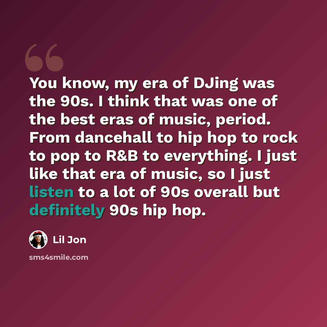 “You know, my era of DJing was the 90s. I think that was one of the best eras of music, period. From dancehall to hip hop to rock to pop to R&B to everything. I just like that era of music, so I just listen to a lot of 90s overall but definitely 90s hip hop.” quote by Lil Jon
