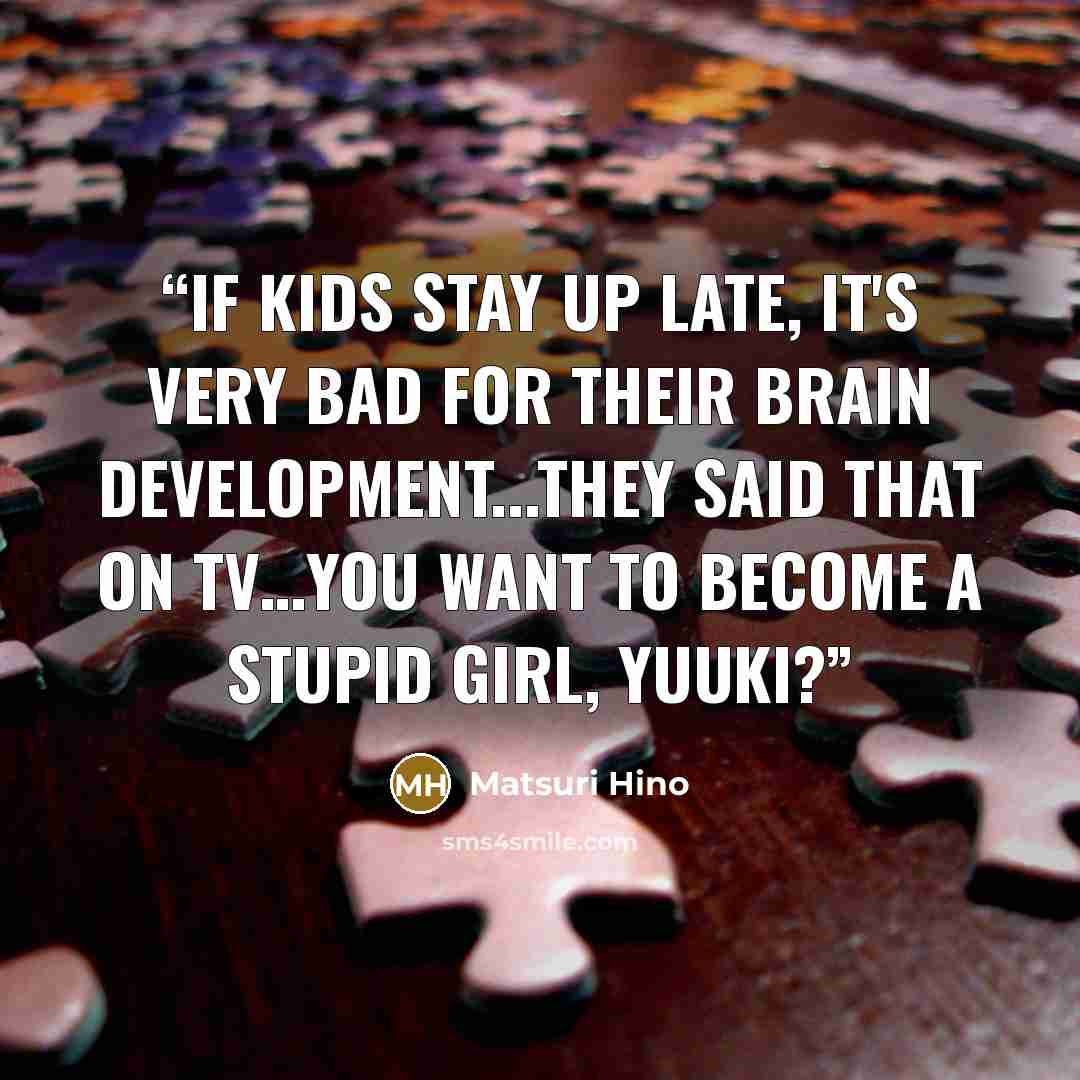 “If kids stay up late, it's very bad for their brain development...they said that on TV…You want to become a stupid girl, Yuuki?” quote by Matsuri Hino