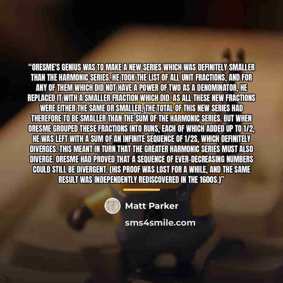“Oresme's genius was to make a new series which was definitely smaller than the harmonic series. He took the list of all unit fractions, and for any of them which did not have a power of two as a denominator, he replaced it with a smaller fraction which did. As all these new fractions were either…” quote by Matt Parker
