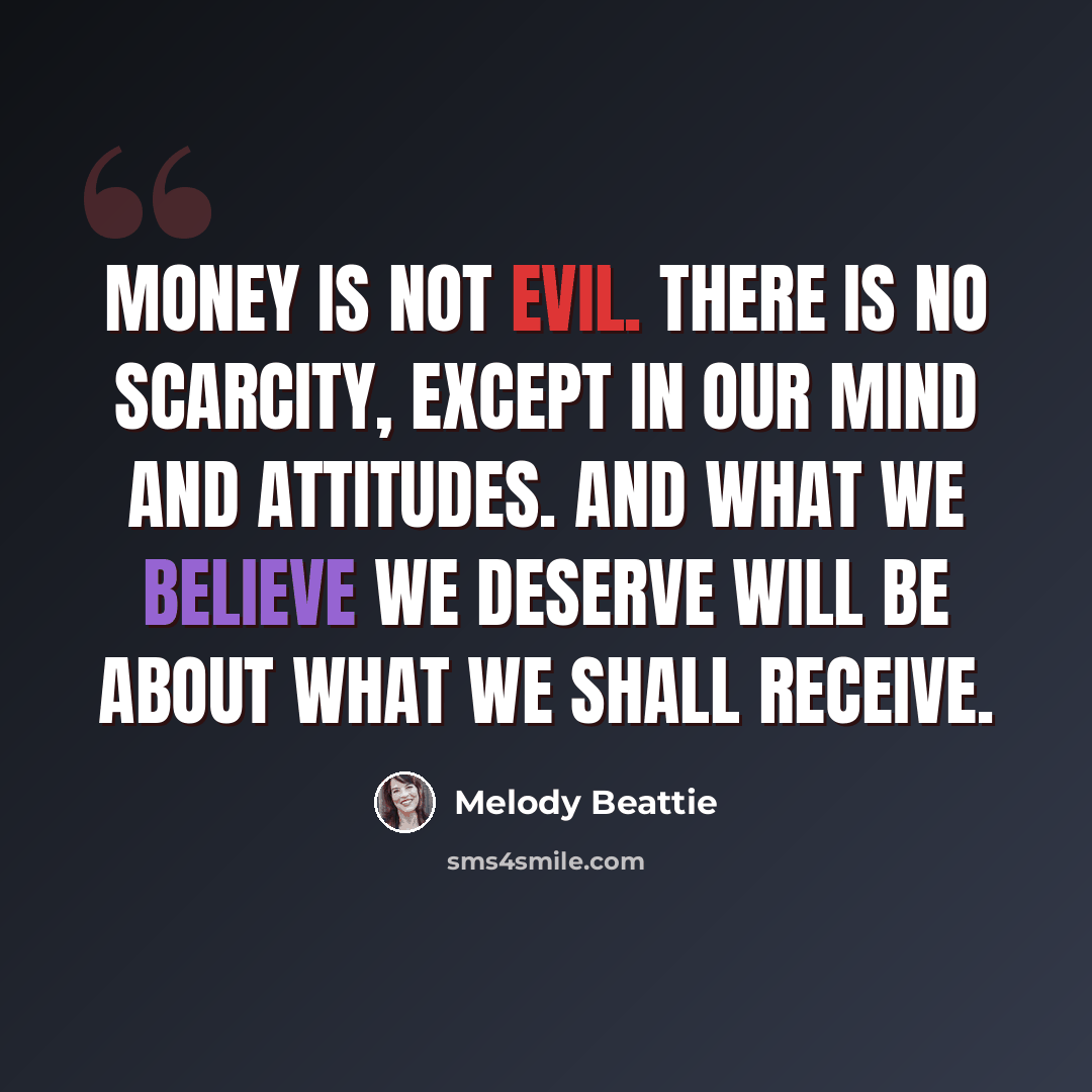 “Money is not evil. There is no scarcity, except in our mind and attitudes. And what we believe we deserve will be about what we shall receive.” quote by Melody Beattie