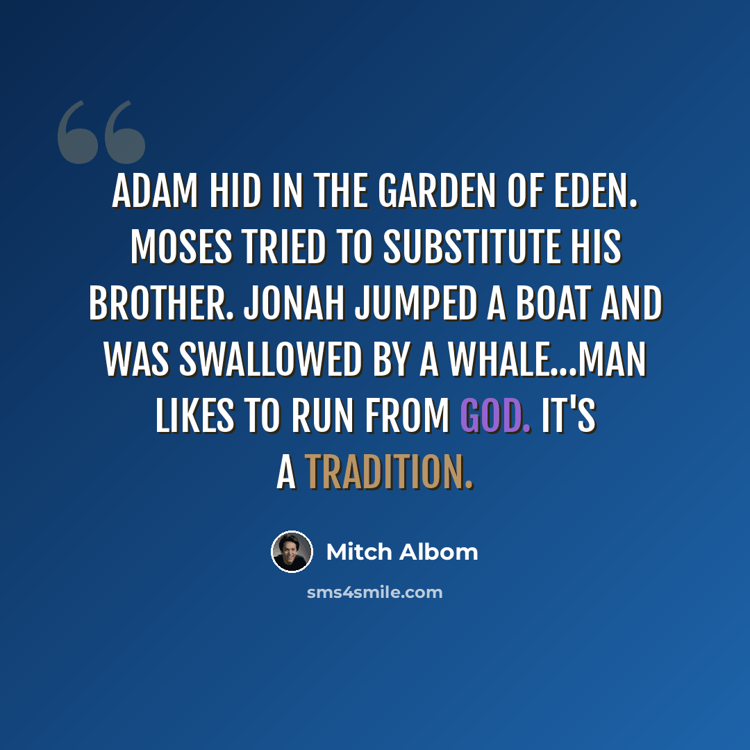 “Adam hid in the Garden of Eden. Moses tried to substitute his brother. Jonah jumped a boat and was swallowed by a whale...Man likes to run from God. It's a tradition.” quote by Mitch Albom