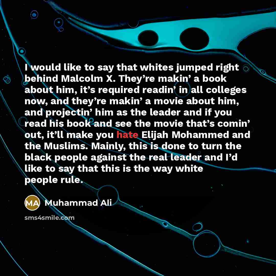 “I would like to say that whites jumped right behind Malcolm X. They’re makin’ a book about him, it’s required readin’ in all colleges now, and they’re makin’ a movie about him, and projectin’ him as the leader and if you read his book and see the movie that’s comin’ out, it’ll make you hate Elijah…” quote by Muhammad Ali