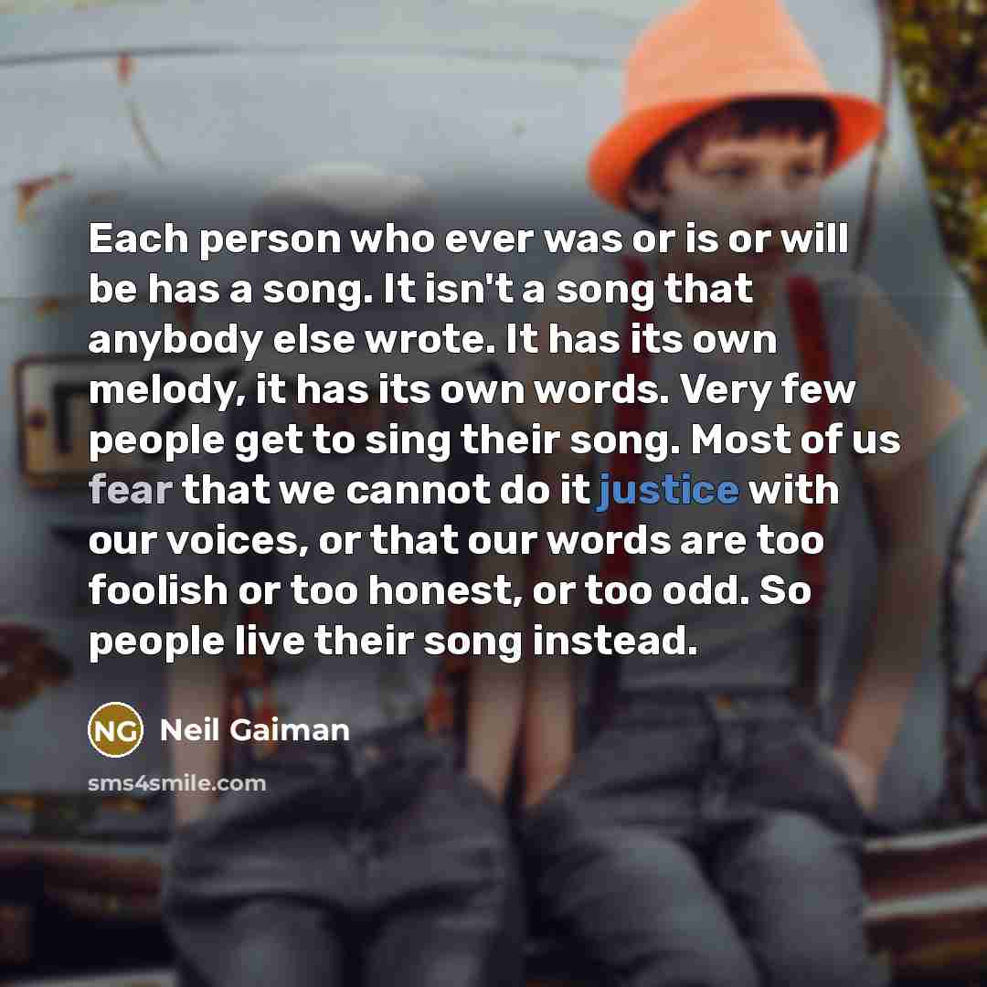 “Each person who ever was or is or will be has a song. It isn't a song that anybody else wrote. It has its own melody, it has its own words. Very few people get to sing their song. Most of us fear that we cannot do it justice with our voices, or that our words are too foolish or too honest, or too…” quote by Neil Gaiman