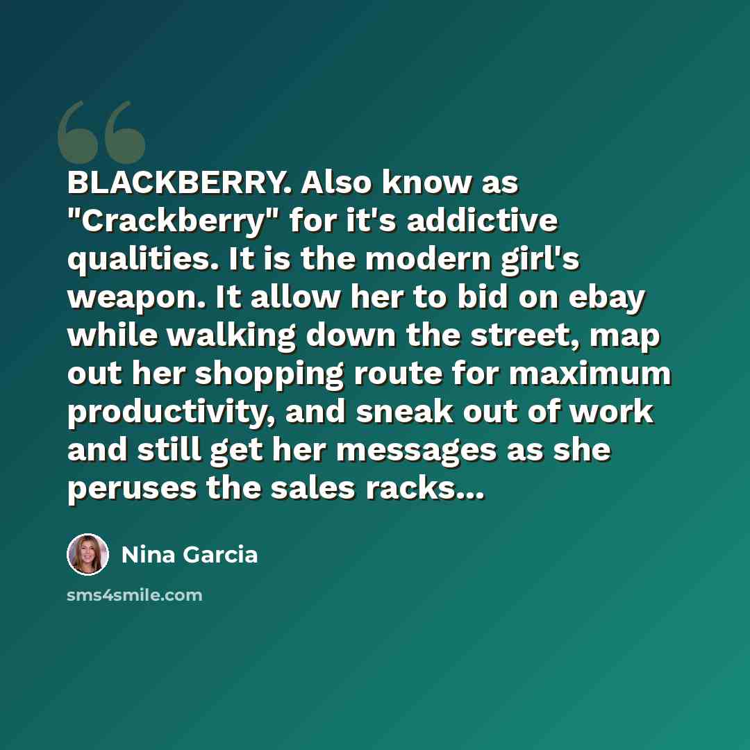 “BLACKBERRY. Also know as "Crackberry" for it's addictive qualities. It is the modern girl's weapon. It allow her to bid on ebay while walking down the street, map out her shopping route for maximum productivity, and sneak out of work and still get her messages as she peruses the sales racks...” quote by Nina Garcia