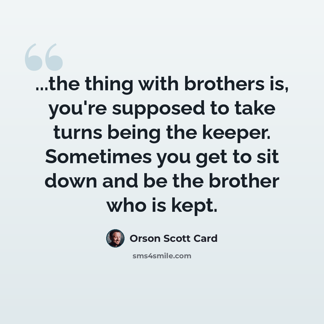 “...the thing with brothers is, you're supposed to take turns being the keeper. Sometimes you get to sit down and be the brother who is kept.” quote by Orson Scott Card