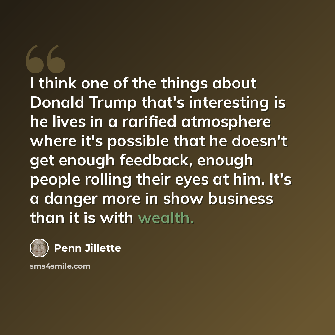“I think one of the things about Donald Trump that's interesting is he lives in a rarified atmosphere where it's possible that he doesn't get enough feedback, enough people rolling their eyes at him. It's a danger more in show business than it is with wealth.” quote by Penn Jillette