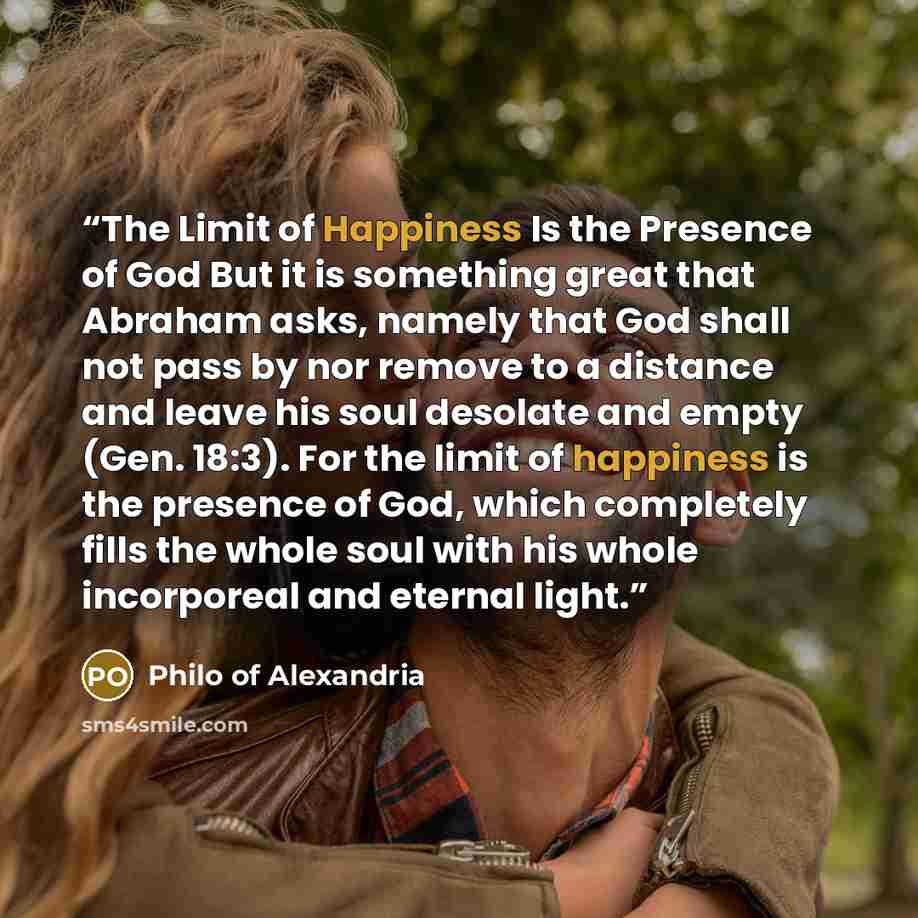 “The Limit of Happiness Is the Presence of God But it is something great that Abraham asks, namely that God shall not pass by nor remove to a distance and leave his soul desolate and empty (Gen. 18:3). For the limit of happiness is the presence of God, which completely fills the whole soul with his…” quote by Philo of Alexandria