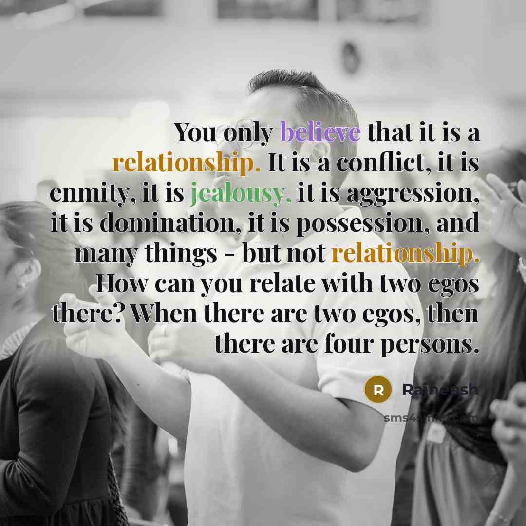 “You only believe that it is a relationship. It is a conflict, it is enmity, it is jealousy, it is aggression, it is domination, it is possession, and many things - but not relationship. How can you relate with two egos there? When there are two egos, then there are four persons.” quote by Rajneesh