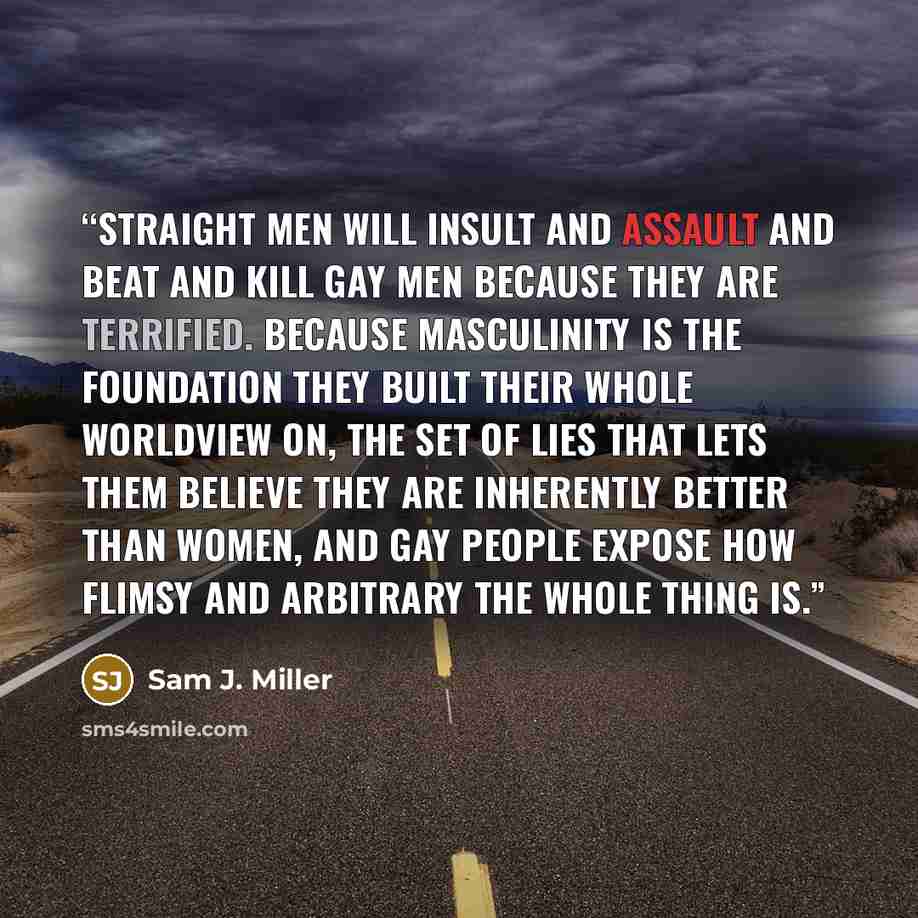 “Straight men will insult and assault and beat and kill gay men because they are terrified. Because masculinity is the foundation they built their whole worldview on, the set of lies that lets them believe they are inherently better than women, and gay people expose how flimsy and arbitrary the…” quote by Sam J. Miller