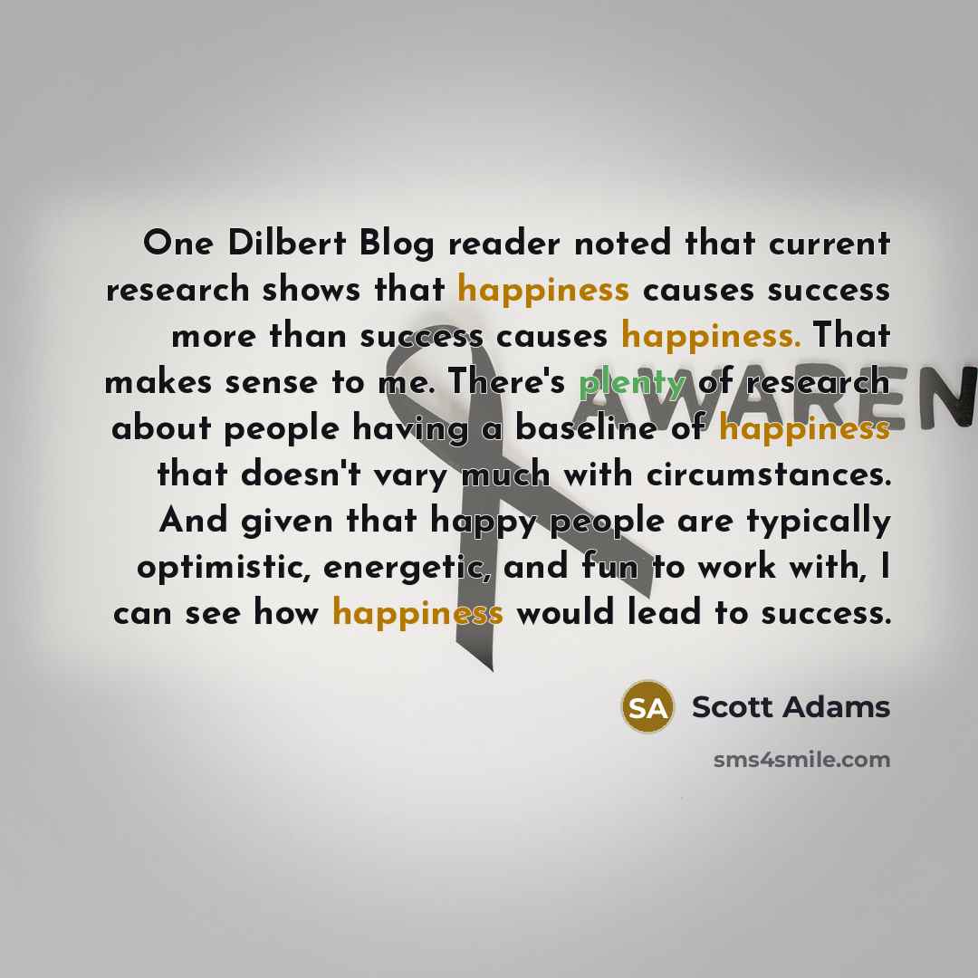 “One Dilbert Blog reader noted that current research shows that happiness causes success more than success causes happiness. That makes sense to me. There's plenty of research about people having a baseline of happiness that doesn't vary much with circumstances. And given that happy people are…” quote by Scott Adams