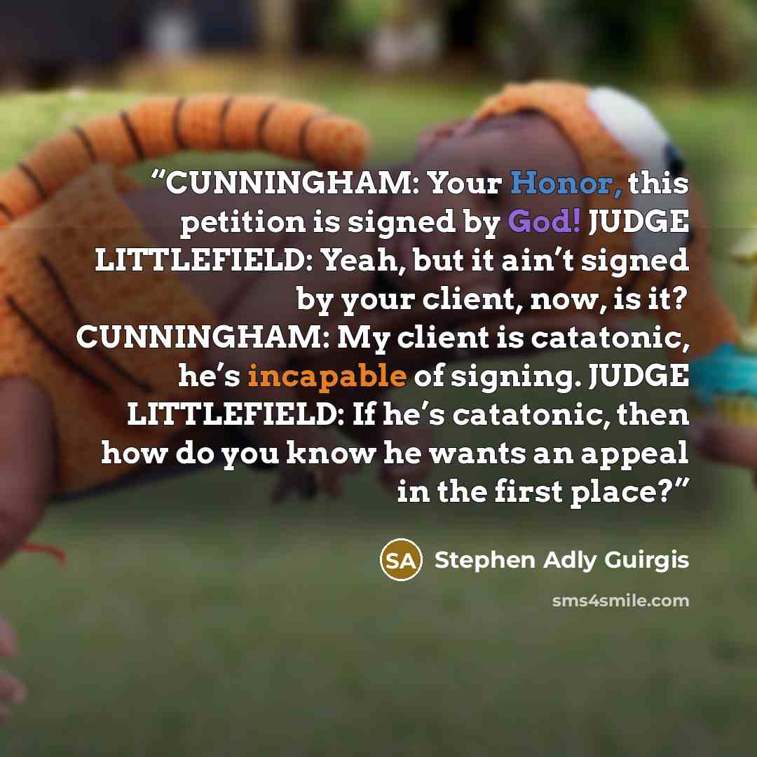 “CUNNINGHAM: Your Honor, this petition is signed by God! JUDGE LITTLEFIELD: Yeah, but it ain’t signed by your client, now, is it? CUNNINGHAM: My client is catatonic, he’s incapable of signing. JUDGE LITTLEFIELD: If he’s catatonic, then how do you know he wants an appeal in the first place?” quote by Stephen Adly Guirgis