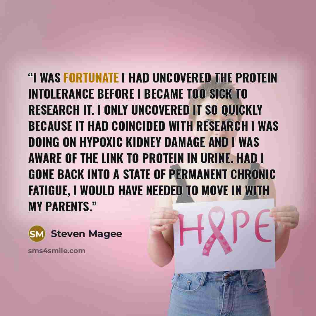 “I was fortunate I had uncovered the protein intolerance before I became too sick to research it. I only uncovered it so quickly because it had coincided with research I was doing on hypoxic kidney damage and I was aware of the link to protein in urine. Had I gone back into a state of permanent…” quote by Steven Magee