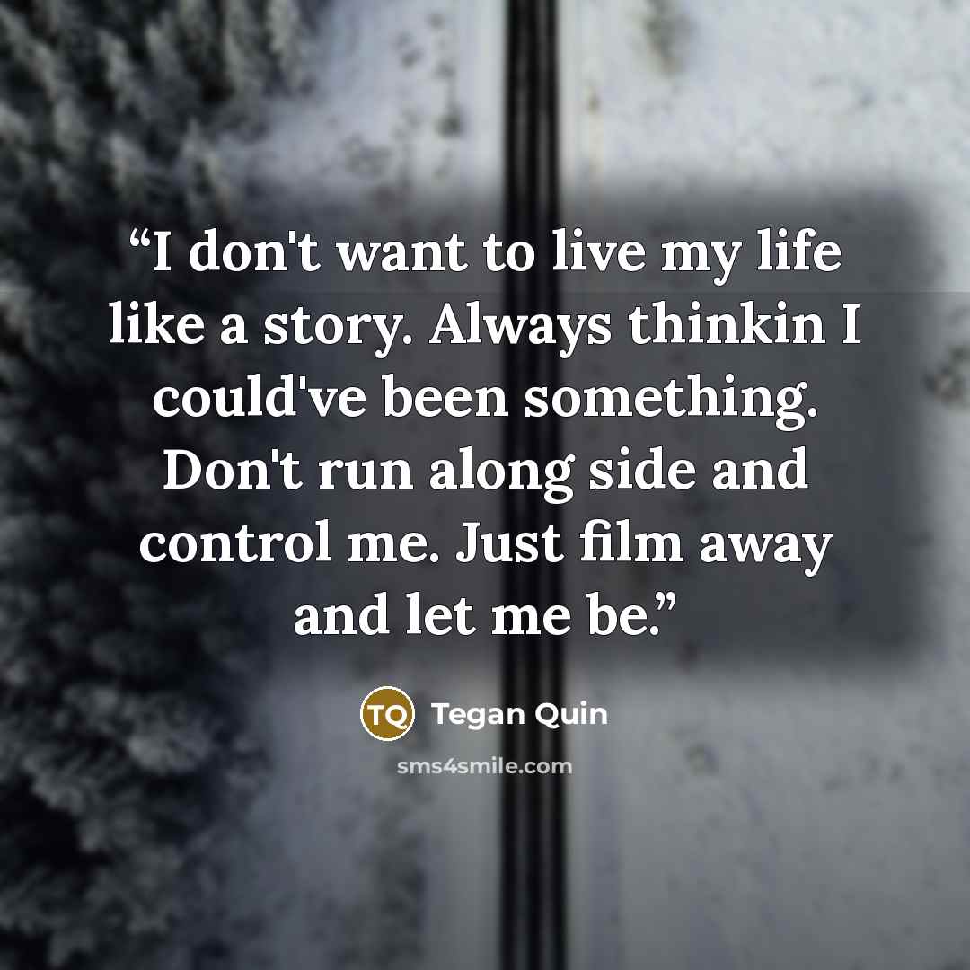 “I don't want to live my life like a story. Always thinkin I could've been something. Don't run along side and control me. Just film away and let me be.” quote by Tegan Quin