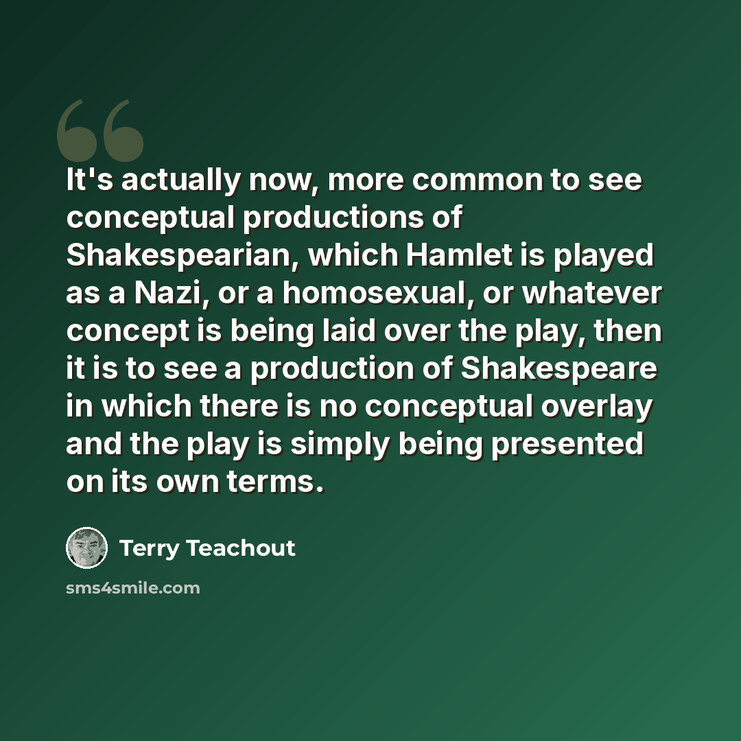 “It's actually now, more common to see conceptual productions of Shakespearian, which Hamlet is played as a Nazi, or a homosexual, or whatever concept is being laid over the play, then it is to see a production of Shakespeare in which there is no conceptual overlay and the play is simply being…” quote by Terry Teachout