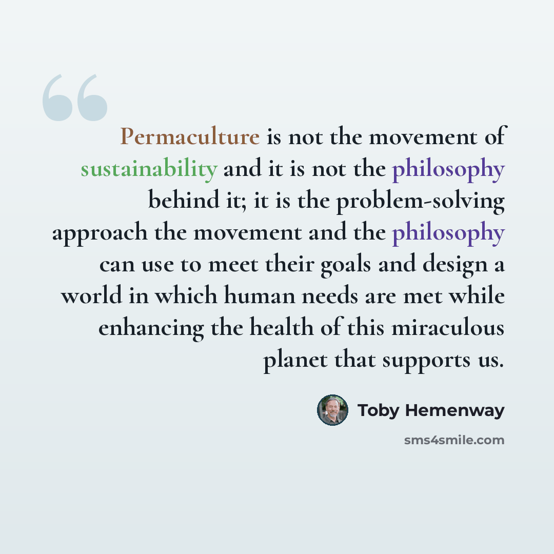 “Permaculture is not the movement of sustainability and it is not the philosophy behind it; it is the problem-solving approach the movement and the philosophy can use to meet their goals and design a world in which human needs are met while enhancing the health of this miraculous planet that…” quote by Toby Hemenway