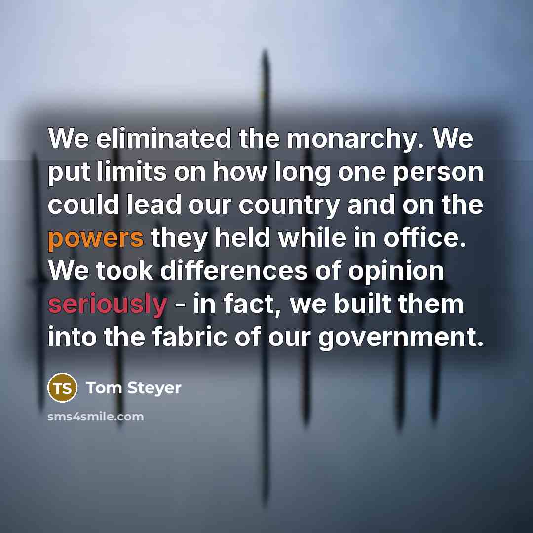 “We eliminated the monarchy. We put limits on how long one person could lead our country and on the powers they held while in office. We took differences of opinion seriously - in fact, we built them into the fabric of our government.” quote by Tom Steyer