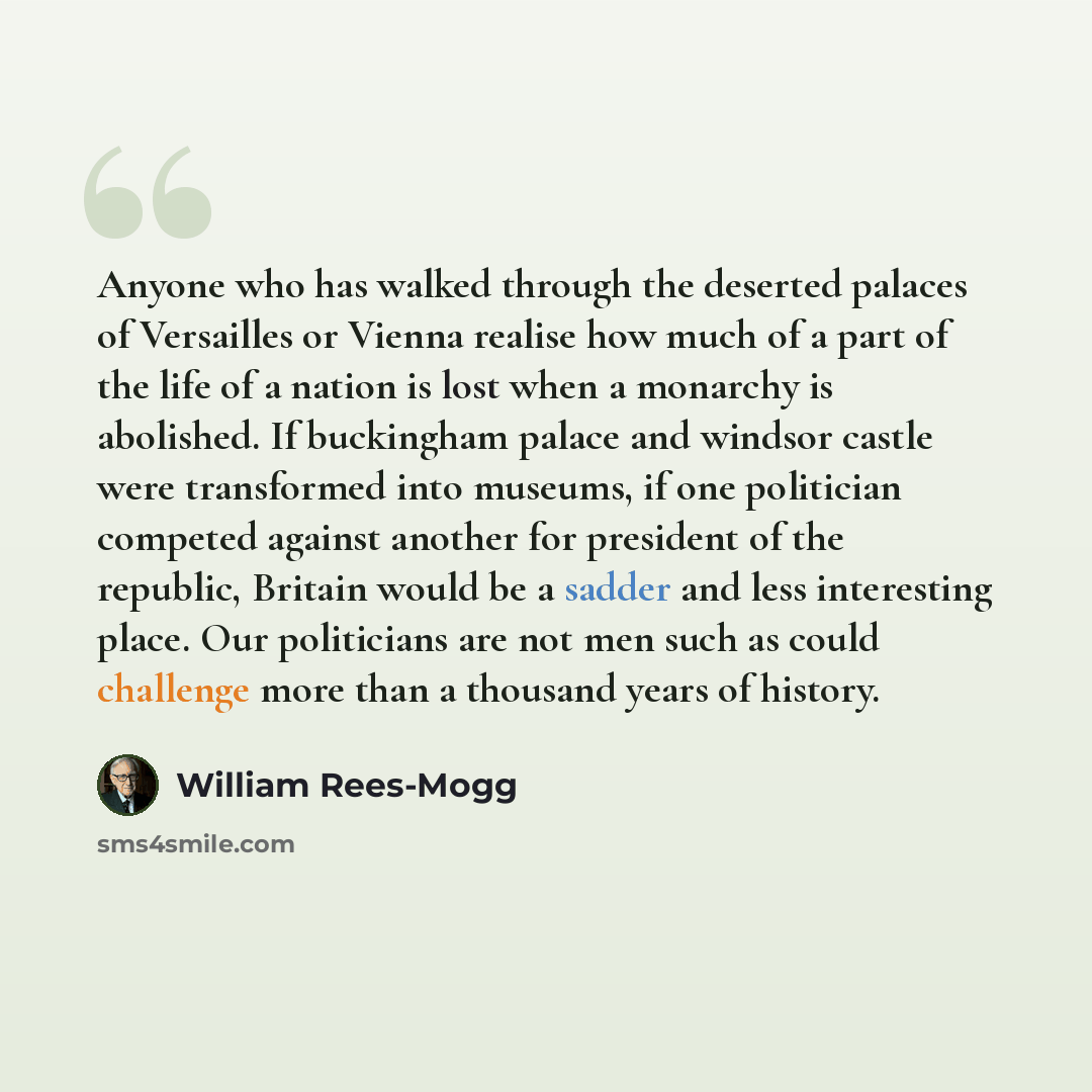“Anyone who has walked through the deserted palaces of Versailles or Vienna realise how much of a part of the life of a nation is lost when a monarchy is abolished. If buckingham palace and windsor castle were transformed into museums, if one politician competed against another for president of the…” quote by William Rees-Mogg