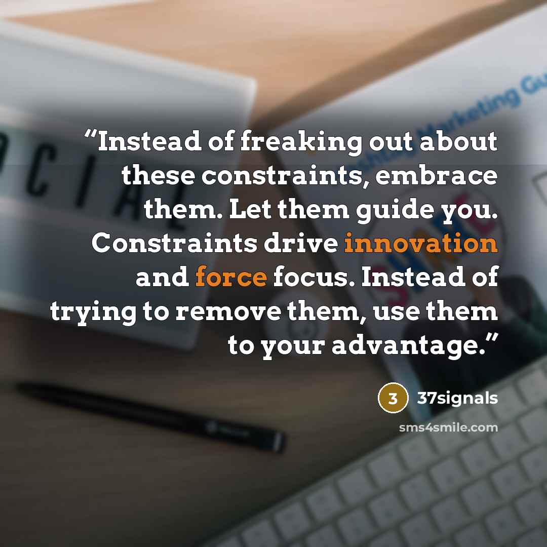 “Instead of freaking out about these constraints, embrace them. Let them guide you. Constraints drive innovation and force focus. Instead of trying to remove them, use them to your advantage.” quote by 37Signals