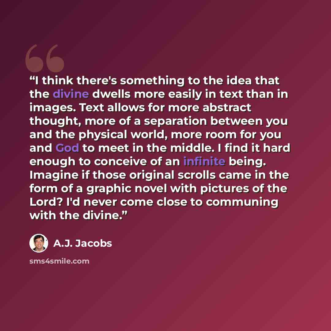 “I think there's something to the idea that the divine dwells more easily in text than in images. Text allows for more abstract thought, more of a separation between you and the physical world, more room for you and God to meet in the middle. I find it hard enough to conceive of an infinite being…” quote by A.J. Jacobs
