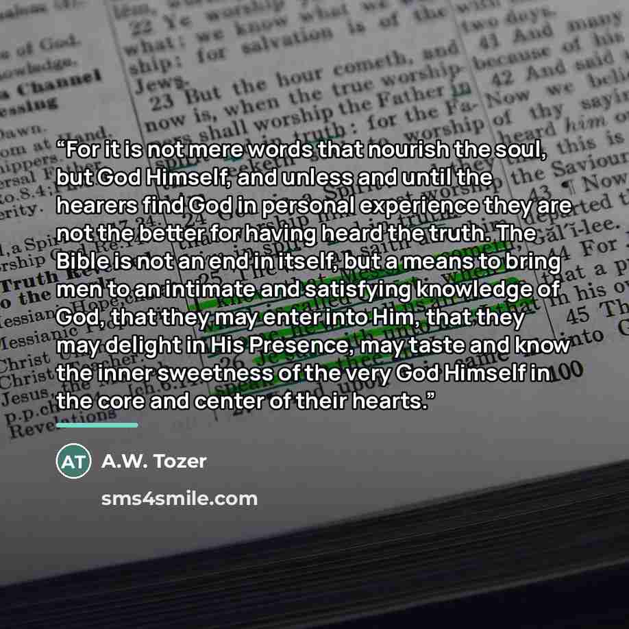 “For it is not mere words that nourish the soul, but God Himself, and unless and until the hearers find God in personal experience they are not the better for having heard the truth. The Bible is not an end in itself, but a means to bring men to an intimate and satisfying knowledge of God, that…” quote by A.W. Tozer