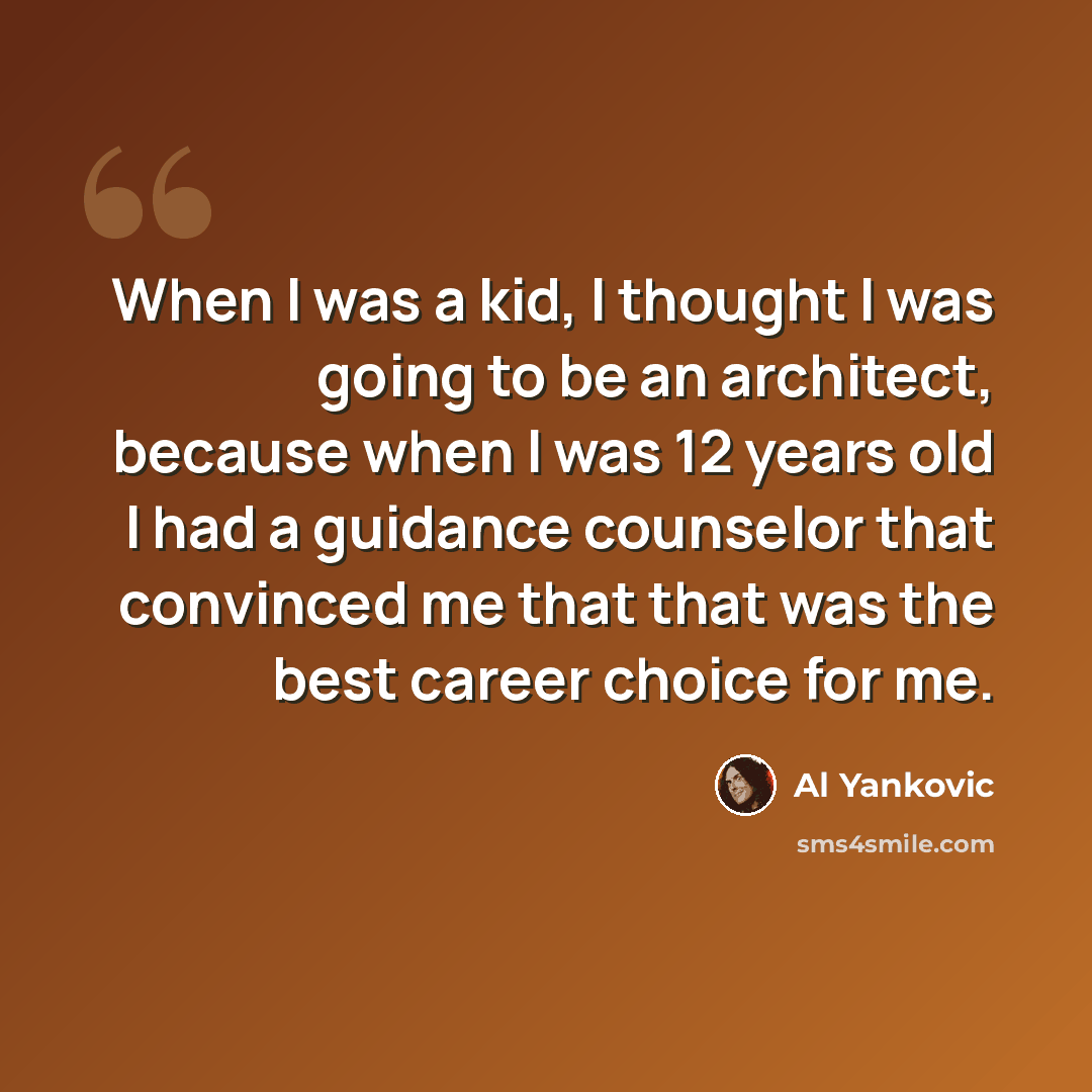 “When I was a kid, I thought I was going to be an architect, because when I was 12 years old I had a guidance counselor that convinced me that that was the best career choice for me.” quote by Al Yankovic