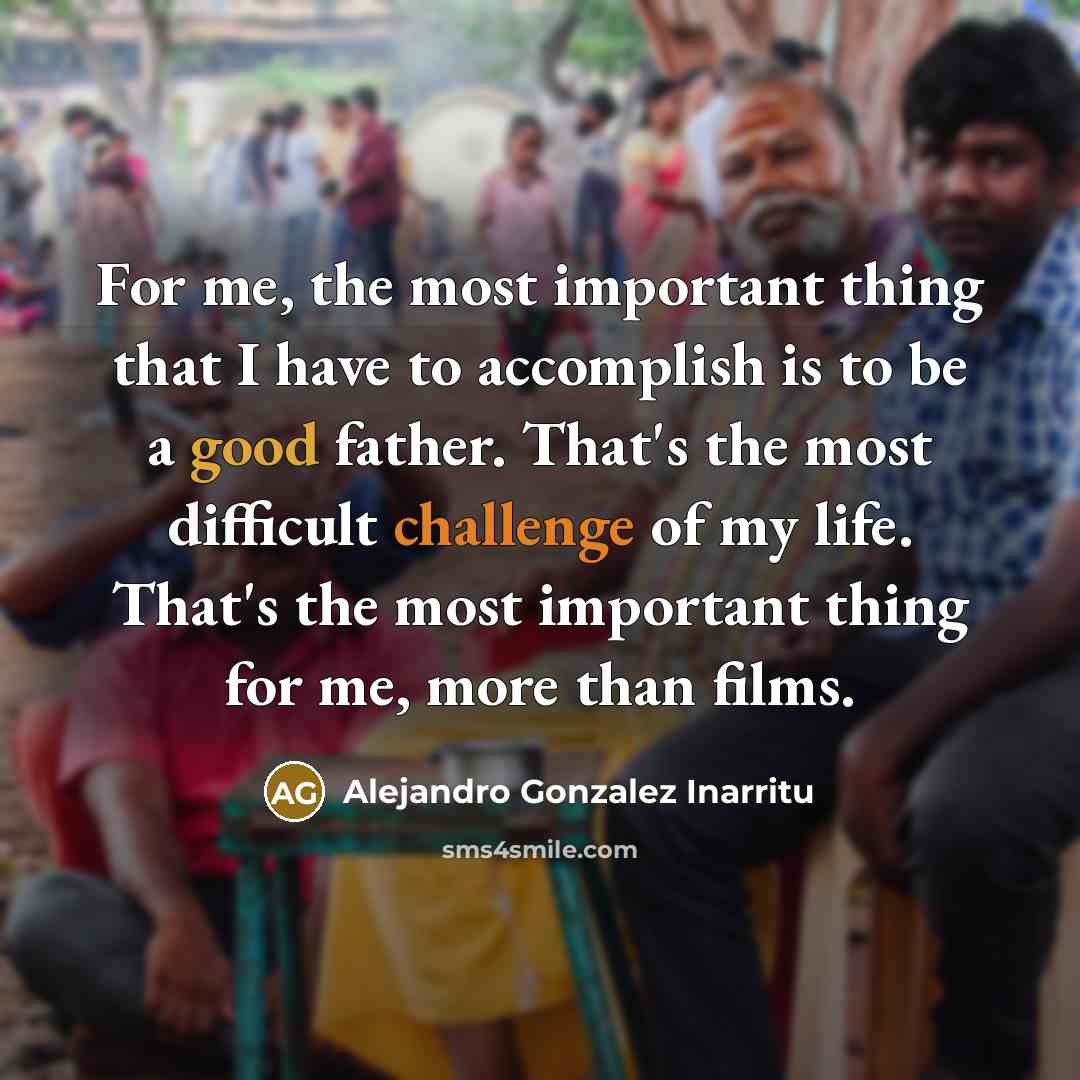 “For me, the most important thing that I have to accomplish is to be a good father. That's the most difficult challenge of my life. That's the most important thing for me, more than films.” quote by Alejandro Gonzalez Inarritu