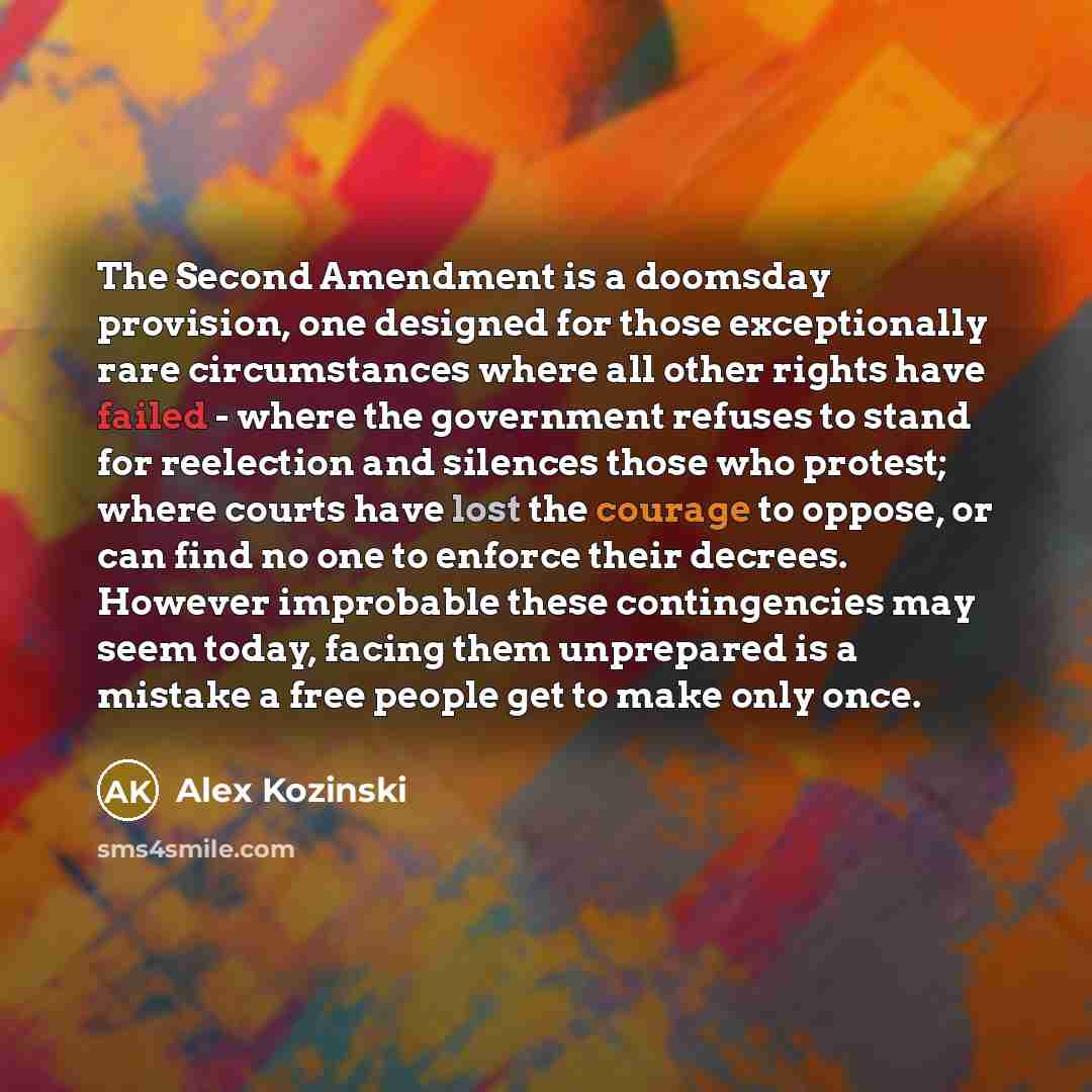 “The Second Amendment is a doomsday provision, one designed for those exceptionally rare circumstances where all other rights have failed - where the government refuses to stand for reelection and silences those who protest; where courts have lost the courage to oppose, or can find no one to…” quote by Alex Kozinski