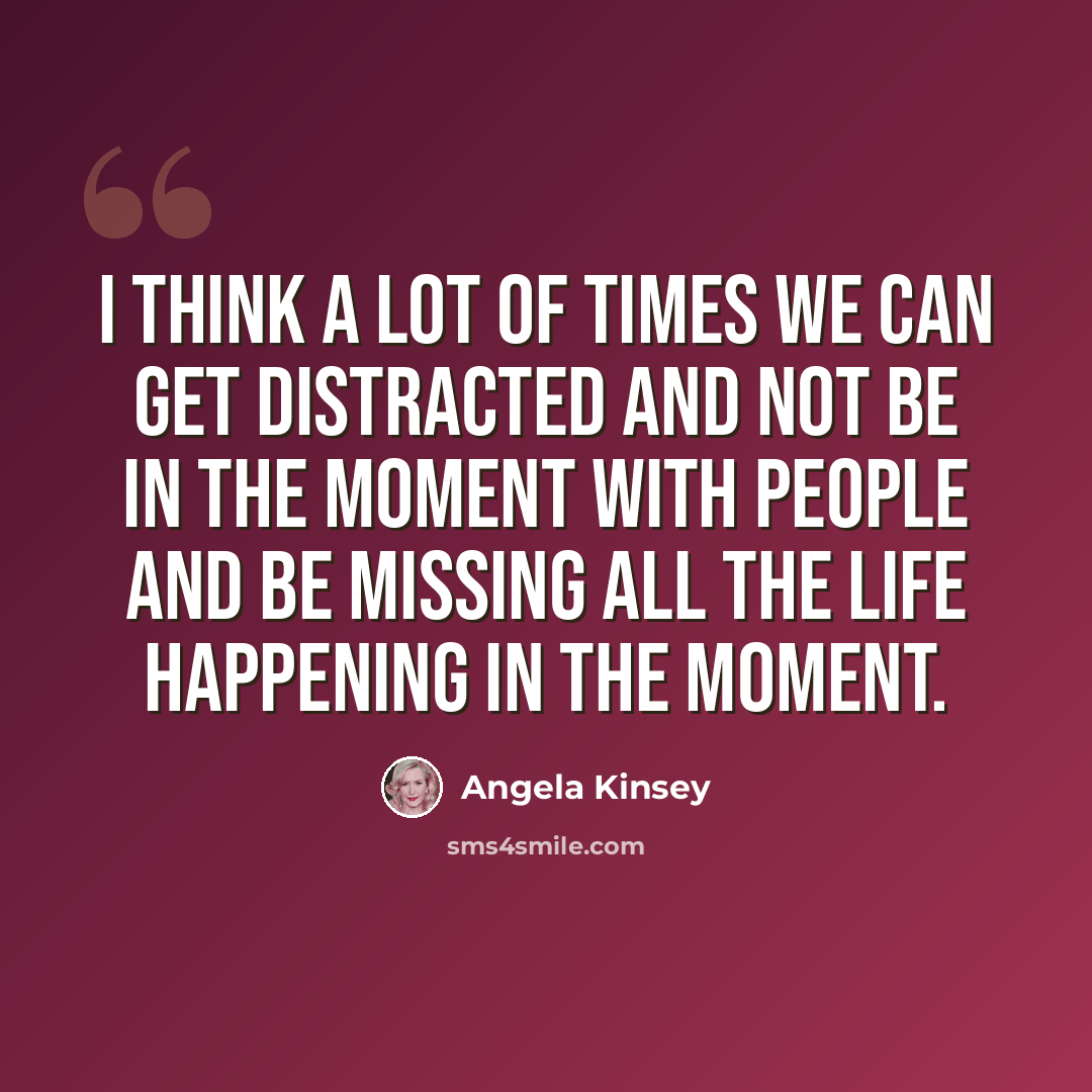 “I think a lot of times we can get distracted and not be in the moment with people and be missing all the life happening in the moment.” quote by Angela Kinsey