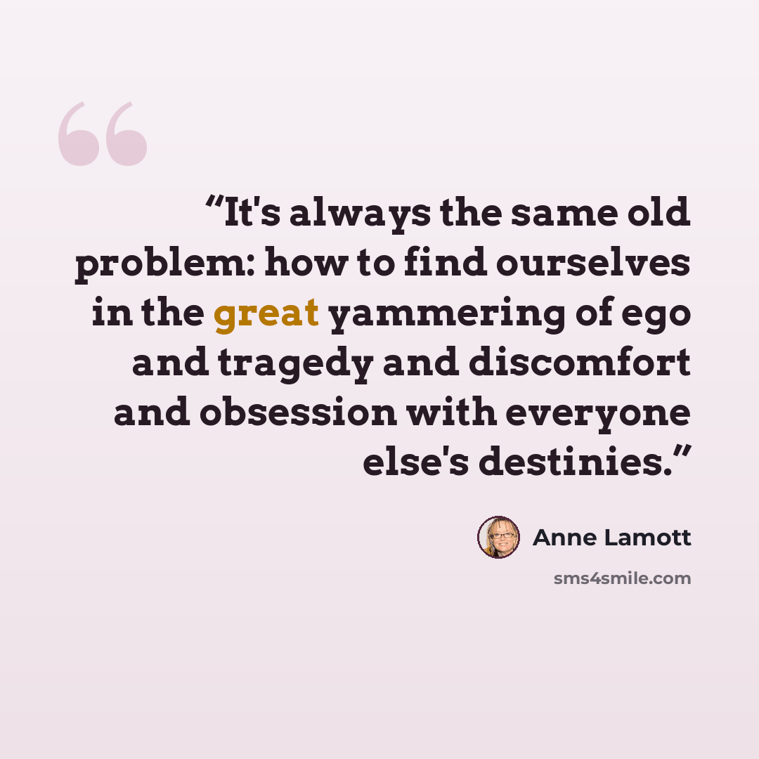 “It's always the same old problem: how to find ourselves in the great yammering of ego and tragedy and discomfort and obsession with everyone else's destinies.” quote by Anne Lamott